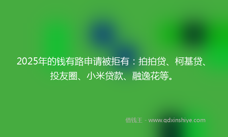 2025年的钱有路申请被拒有：拍拍贷、柯基贷、投友圈、小米贷款、融逸花等。