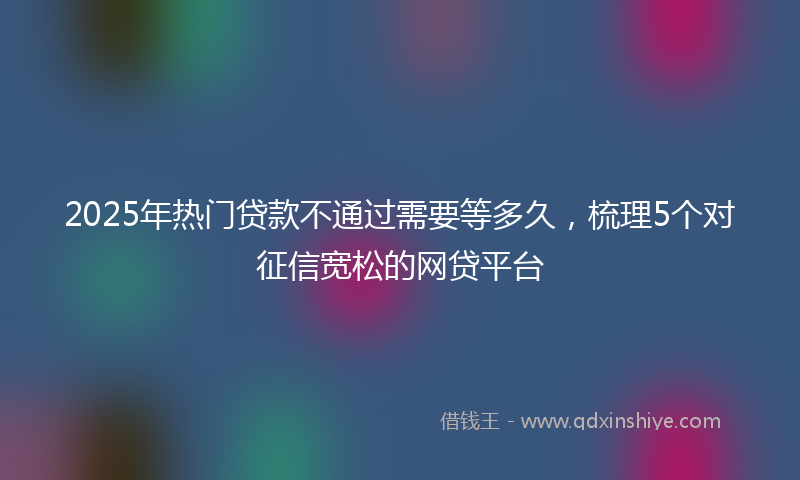 2025年热门贷款不通过需要等多久，梳理5个对征信宽松的网贷平台