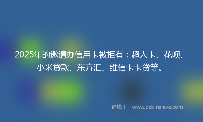 2025年的邀请办信用卡被拒有：超人卡、花呗、小米贷款、东方汇、维信卡卡贷等。
