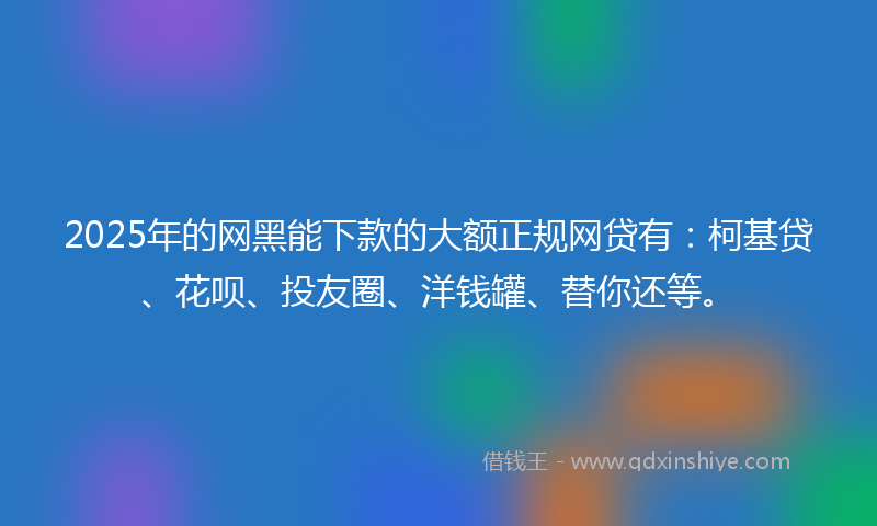 2025年的网黑能下款的大额正规网贷有：柯基贷、花呗、投友圈、洋钱罐、替你还等。