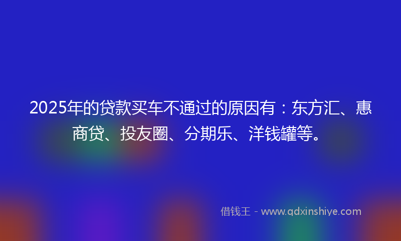 2025年的贷款买车不通过的原因有：东方汇、惠商贷、投友圈、分期乐、洋钱罐等。