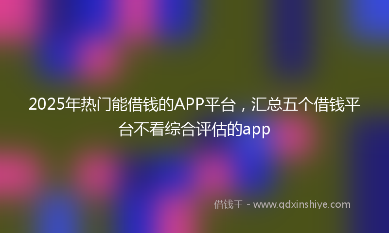 2025年热门能借钱的APP平台，汇总五个借钱平台不看综合评估的app