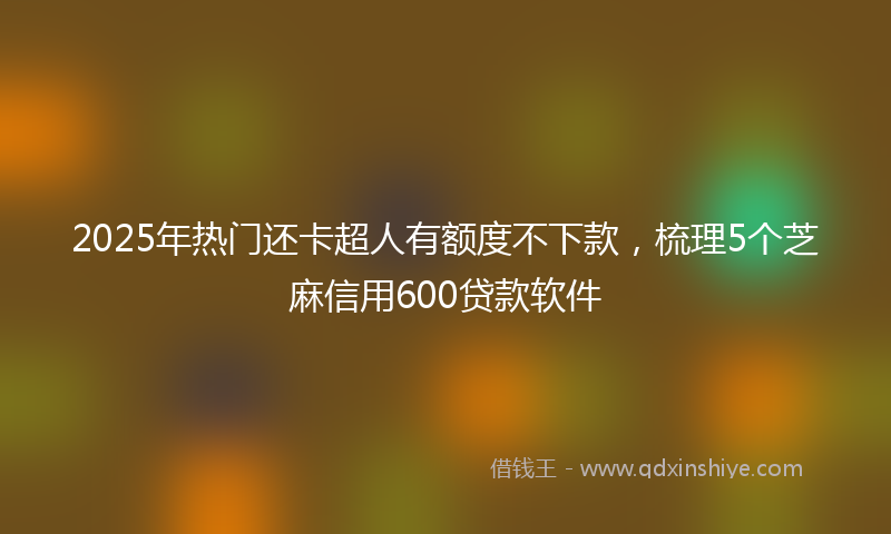 2025年热门还卡超人有额度不下款，梳理5个芝麻信用600贷款软件
