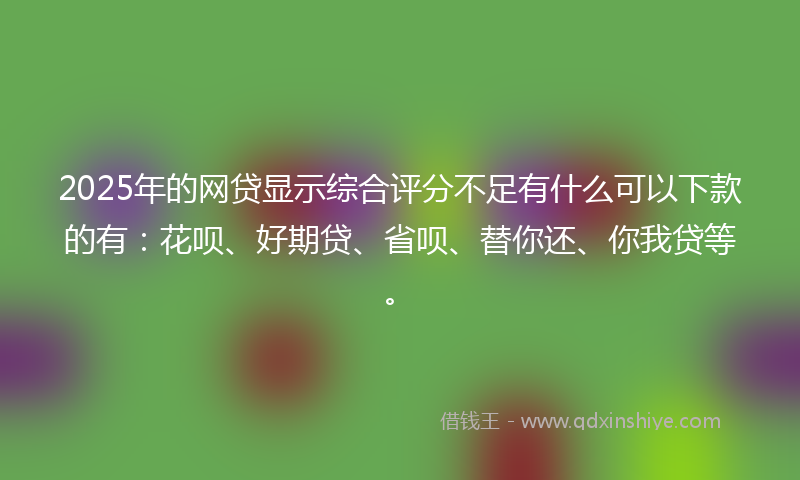 2025年的网贷显示综合评分不足有什么可以下款的有：花呗、好期贷、省呗、替你还、你我贷等。