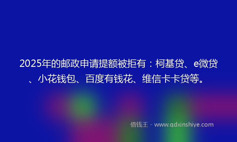 2025年的邮政申请提额被拒有：柯基贷、e微贷、小花钱包、百度有钱花、维信卡卡贷等。