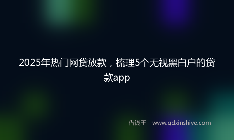 2025年热门网贷放款，梳理5个无视黑白户的贷款app