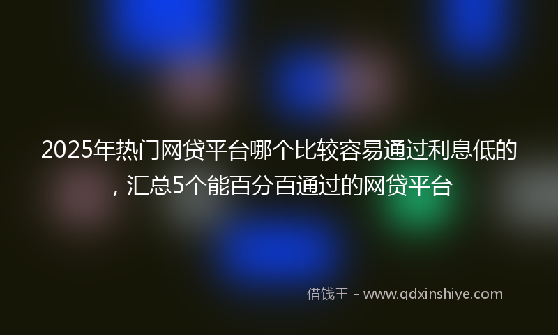 2025年热门网贷平台哪个比较容易通过利息低的，汇总5个能百分百通过的网贷平台