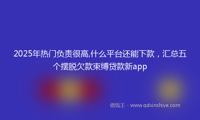 2025年热门负责很高,什么平台还能下款，汇总五个摆脱欠款束缚贷款新app