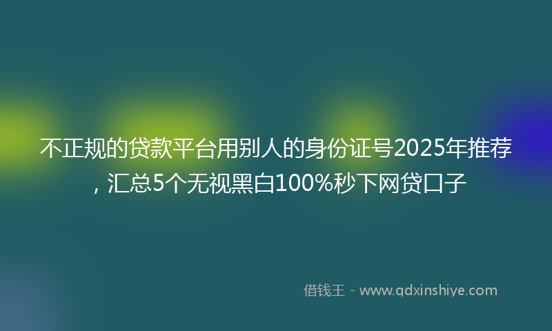 不正规的贷款平台用别人的身份证号2025年推荐，汇总5个无视黑白100%秒下网贷口子
