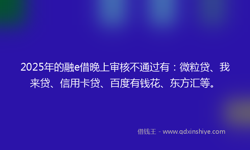 2025年的融e借晚上审核不通过有：微粒贷、我来贷、信用卡贷、百度有钱花、东方汇等。