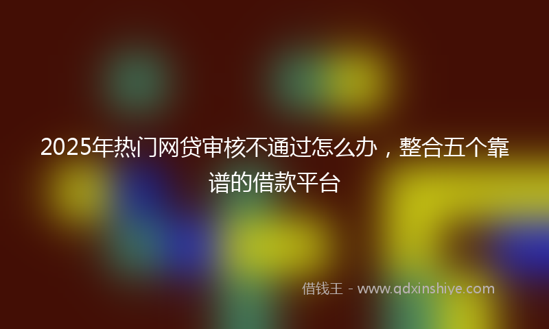 2025年热门网贷审核不通过怎么办，整合五个靠谱的借款平台