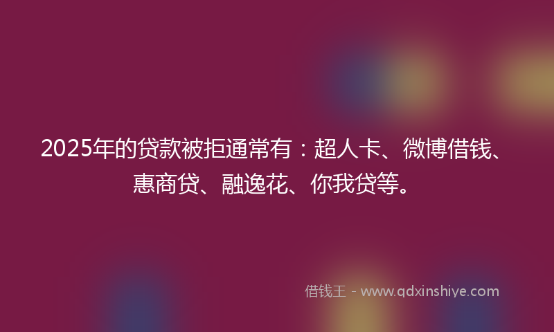 2025年的贷款被拒通常有：超人卡、微博借钱、惠商贷、融逸花、你我贷等。