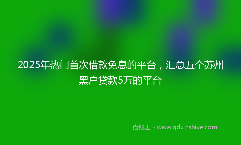 2025年热门首次借款免息的平台，汇总五个苏州黑户贷款5万的平台