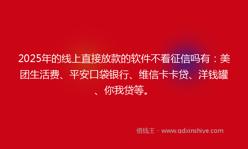 2025年的线上直接放款的软件不看征信吗有：美团生活费、平安口袋银行、维信卡卡贷、洋钱罐、你我贷等。