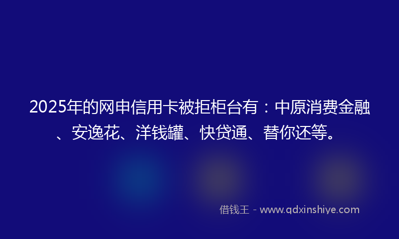 2025年的网申信用卡被拒柜台有：中原消费金融、安逸花、洋钱罐、快贷通、替你还等。