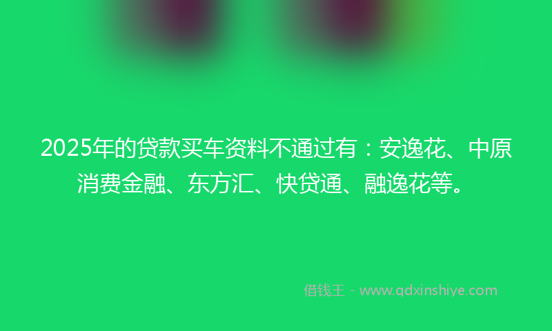 2025年的贷款买车资料不通过有：安逸花、中原消费金融、东方汇、快贷通、融逸花等。