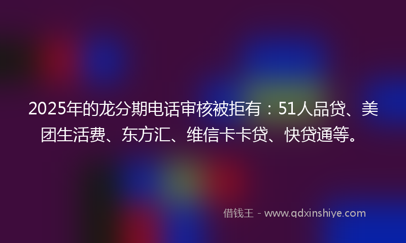 2025年的龙分期电话审核被拒有：51人品贷、美团生活费、东方汇、维信卡卡贷、快贷通等。