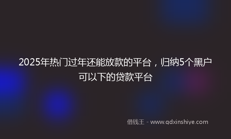 2025年热门过年还能放款的平台，归纳5个黑户可以下的贷款平台