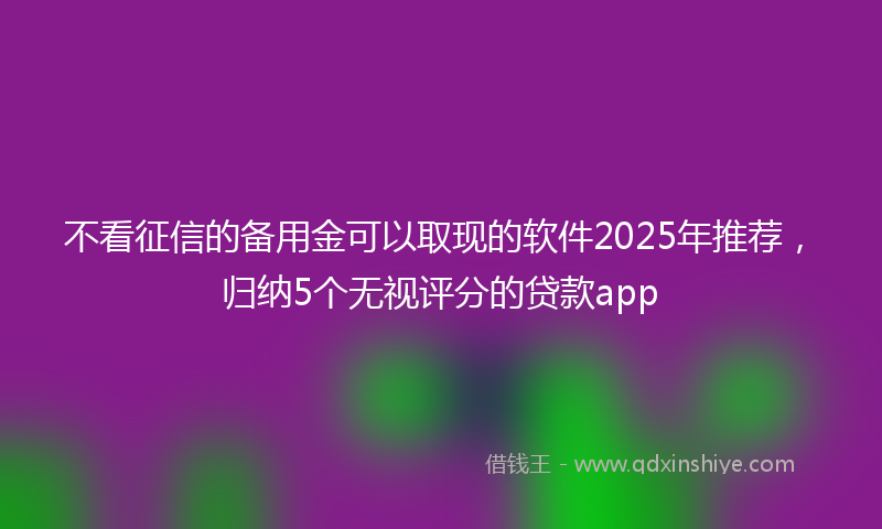不看征信的备用金可以取现的软件2025年推荐，归纳5个无视评分的贷款app