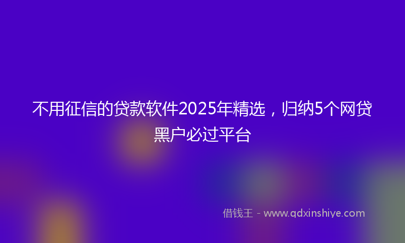 不用征信的贷款软件2025年精选，归纳5个网贷黑户必过平台