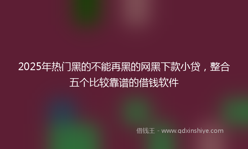 2025年热门黑的不能再黑的网黑下款小贷，整合五个比较靠谱的借钱软件
