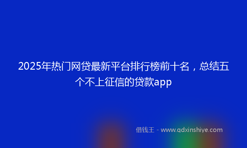 2025年热门网贷最新平台排行榜前十名，总结五个不上征信的贷款app