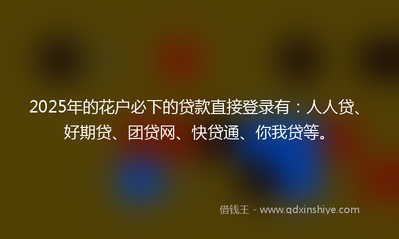 2025年的花户必下的贷款直接登录有：人人贷、好期贷、团贷网、快贷通、你我贷等。
