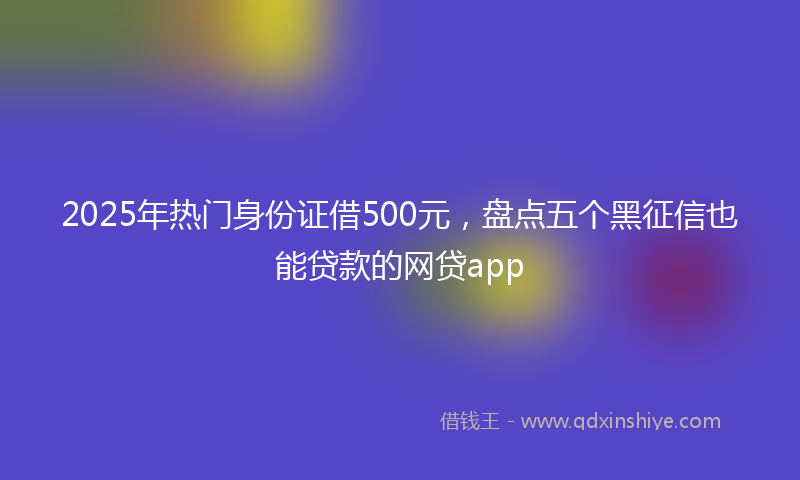 2025年热门身份证借500元，盘点五个黑征信也能贷款的网贷app