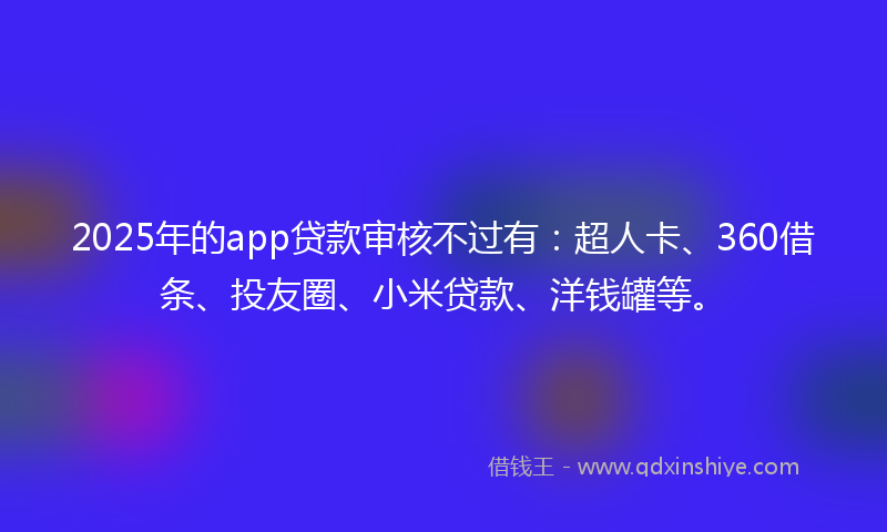 2025年的app贷款审核不过有：超人卡、360借条、投友圈、小米贷款、洋钱罐等。
