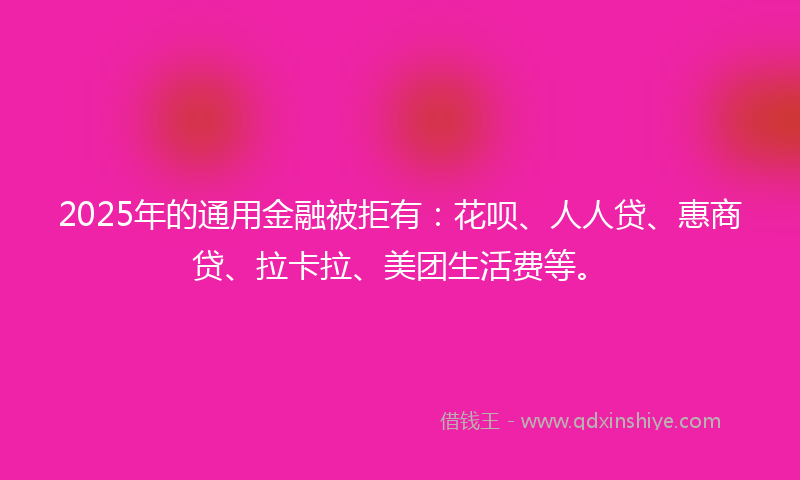 2025年的通用金融被拒有：花呗、人人贷、惠商贷、拉卡拉、美团生活费等。