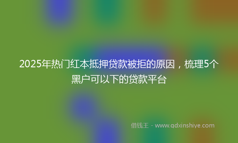 2025年热门红本抵押贷款被拒的原因，梳理5个黑户可以下的贷款平台