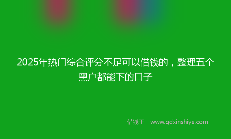 2025年热门综合评分不足可以借钱的，整理五个黑户都能下的口子