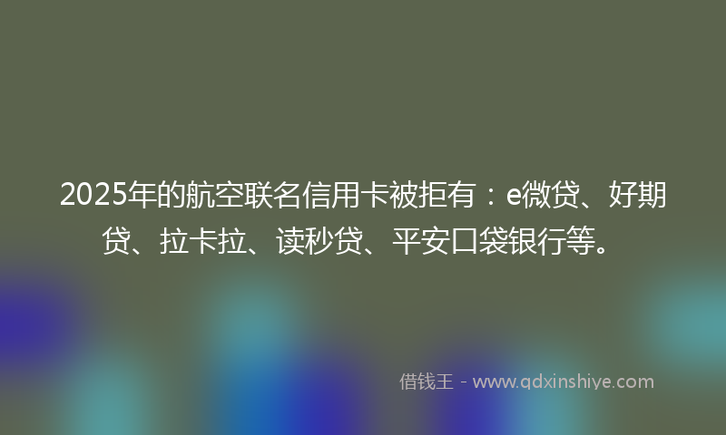 2025年的航空联名信用卡被拒有：e微贷、好期贷、拉卡拉、读秒贷、平安口袋银行等。