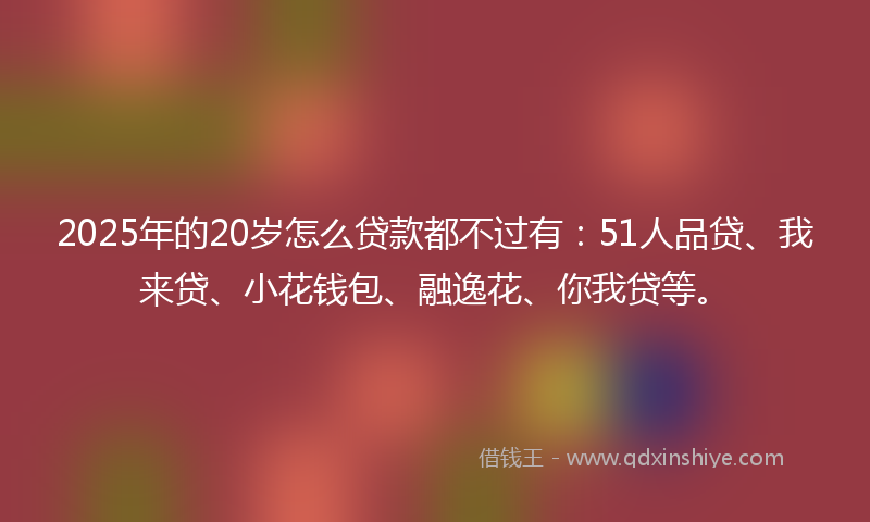 2025年的20岁怎么贷款都不过有：51人品贷、我来贷、小花钱包、融逸花、你我贷等。
