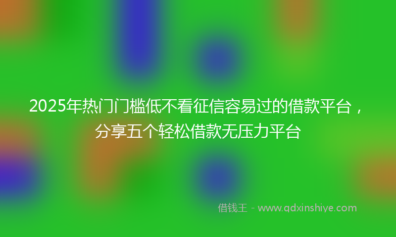 2025年热门门槛低不看征信容易过的借款平台，分享五个轻松借款无压力平台