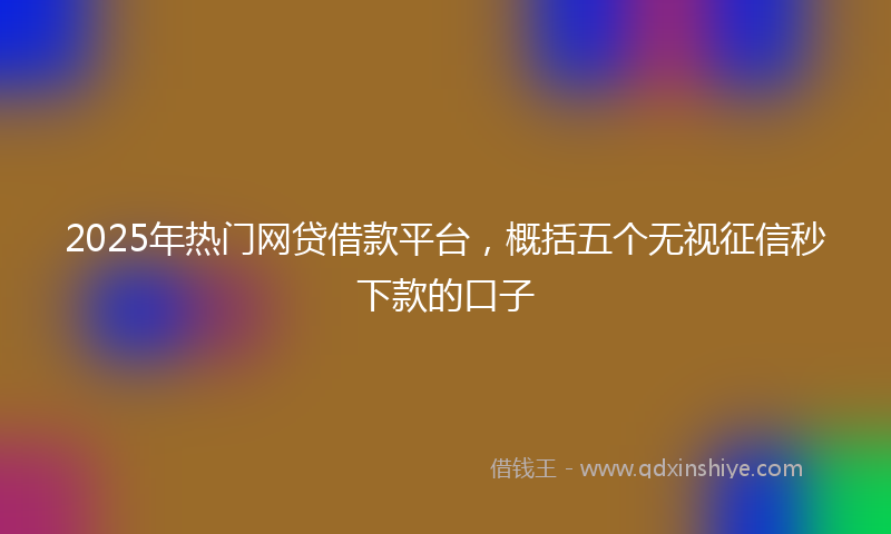 2025年热门网贷借款平台，概括五个无视征信秒下款的口子