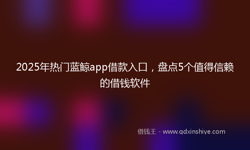 2025年热门蓝鲸app借款入口,盘点5个值得信赖的借钱软件