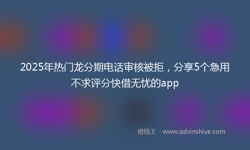2025年热门龙分期电话审核被拒，分享5个急用不求评分快借无忧的app