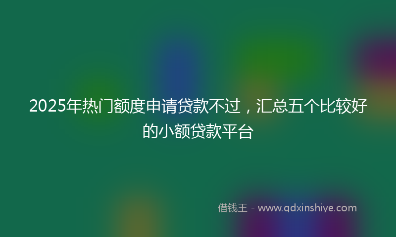 2025年热门额度申请贷款不过，汇总五个比较好的小额贷款平台