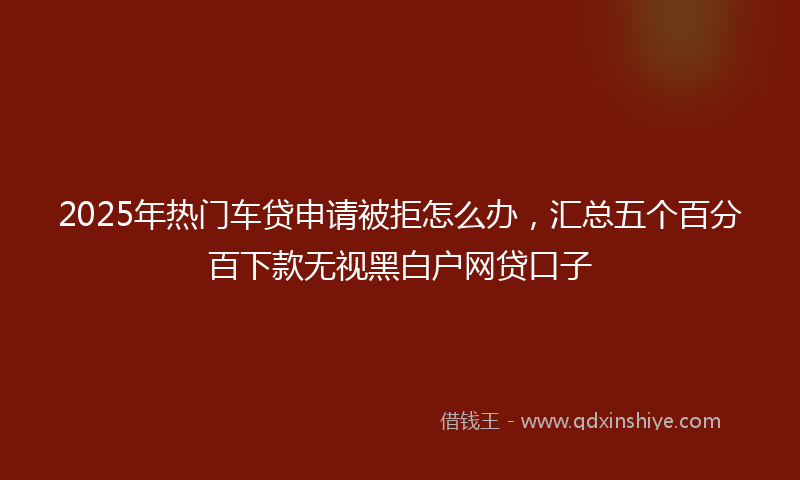 2025年热门车贷申请被拒怎么办，汇总五个百分百下款无视黑白户网贷口子