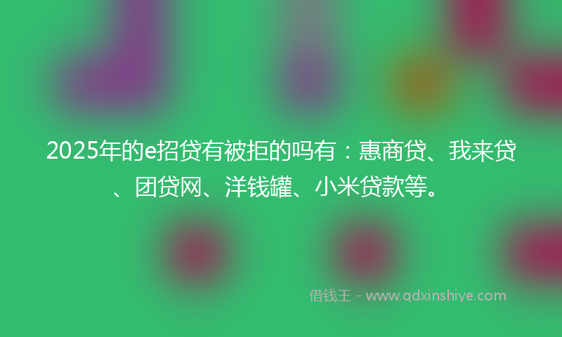 2025年的e招贷有被拒的吗有：惠商贷、我来贷、团贷网、洋钱罐、小米贷款等。