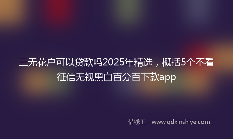 三无花户可以贷款吗2025年精选，概括5个不看征信无视黑白百分百下款app