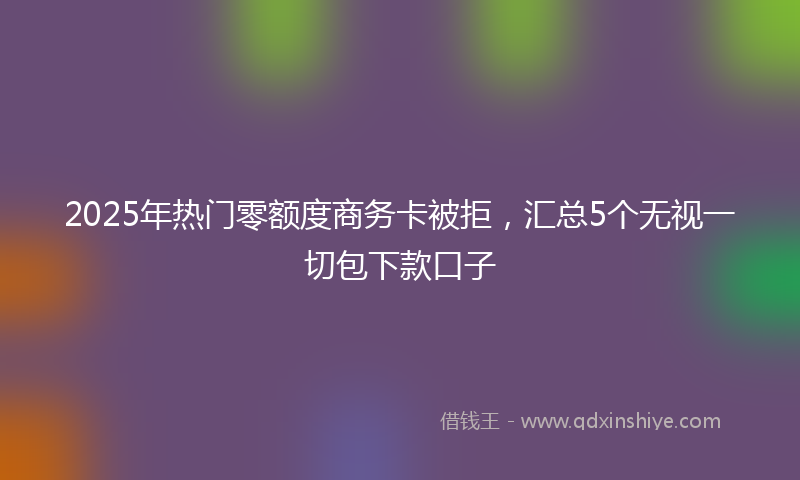 2025年热门零额度商务卡被拒，汇总5个无视一切包下款口子