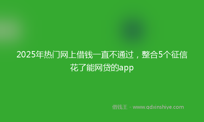 2025年热门网上借钱一直不通过，整合5个征信花了能网贷的app