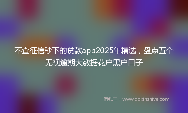 不查征信秒下的贷款app2025年精选，盘点五个无视逾期大数据花户黑户口子