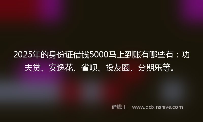 2025年的身份证借钱5000马上到账有哪些有：功夫贷、安逸花、省呗、投友圈、分期乐等。
