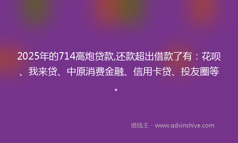 2025年的714高炮贷款,还款超出借款了有：花呗、我来贷、中原消费金融、信用卡贷、投友圈等。