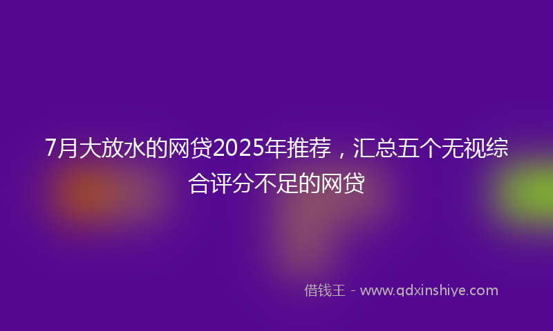 7月大放水的网贷2025年推荐，汇总五个无视综合评分不足的网贷