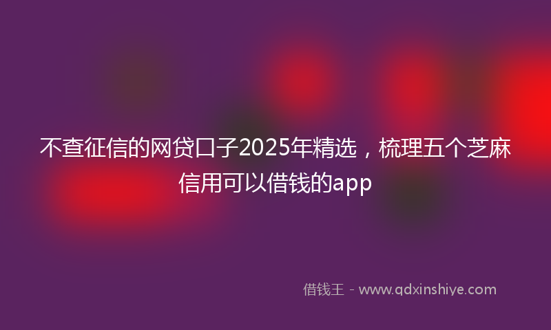 不查征信的网贷口子2025年精选，梳理五个芝麻信用可以借钱的app