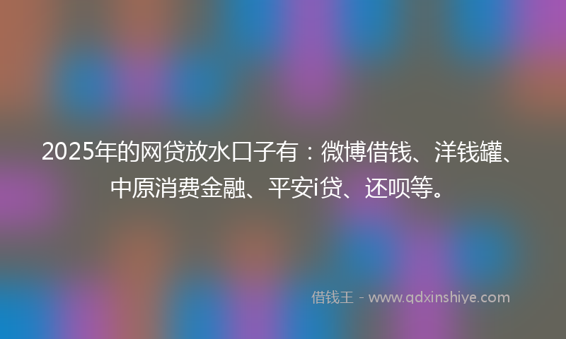 2025年的网贷放水口子有：微博借钱、洋钱罐、中原消费金融、平安i贷、还呗等。